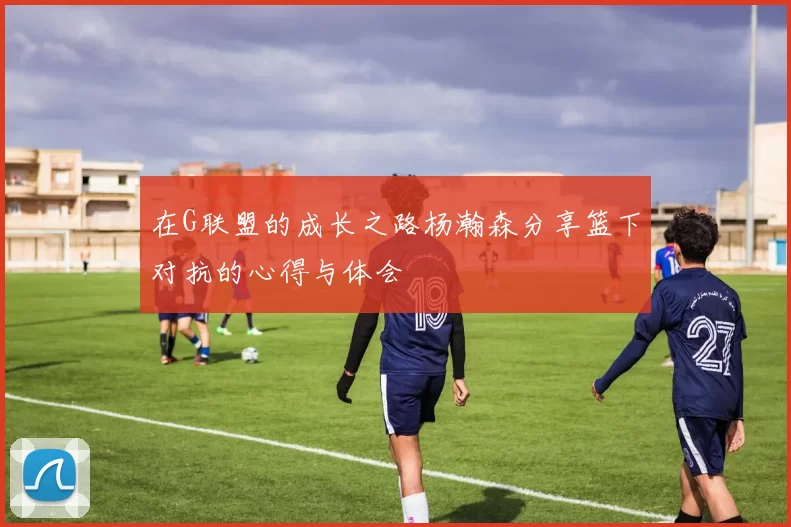 在G联盟的成长之路杨瀚森分享篮下对抗的心得与体会