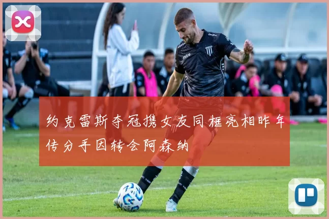 约克雷斯夺冠携女友同框亮相昨年传分手因转会阿森纳