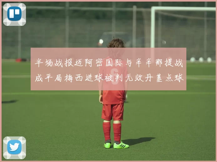 半场战报迈阿密国际与辛辛那提战成平局梅西进球被判无效丹基点球扳平比分