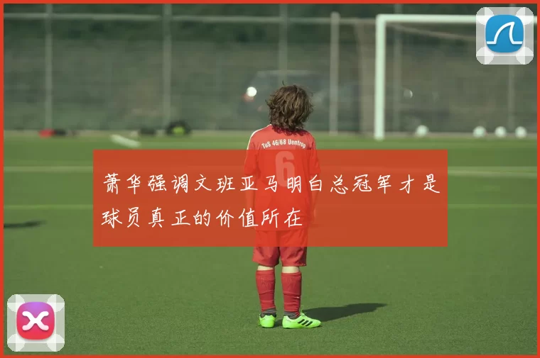 萧华强调文班亚马明白总冠军才是球员真正的价值所在
