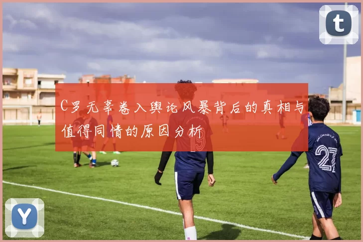 C罗无辜卷入舆论风暴背后的真相与值得同情的原因分析