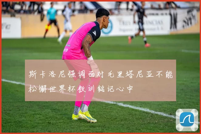 斯卡洛尼强调面对毛里塔尼亚不能松懈世界杯教训铭记心中