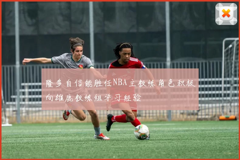 隆多自信能胜任NBA主教练角色积极向雄鹿教练组学习经验