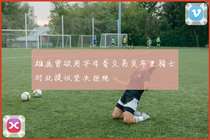 雄鹿曾欲用字母哥交易莫布里骑士对此提议坚决拒绝