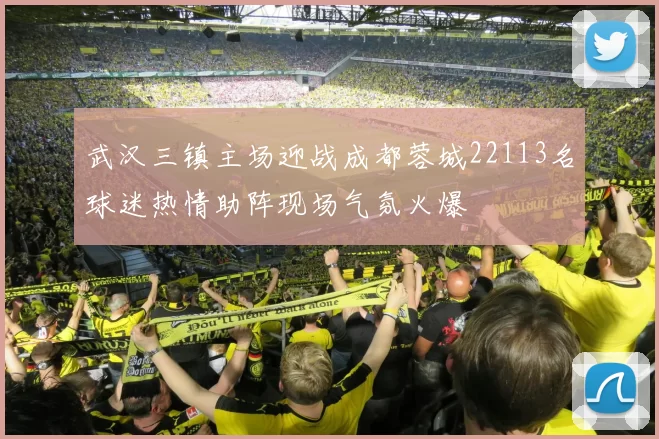 武汉三镇主场迎战成都蓉城22113名球迷热情助阵现场气氛火爆