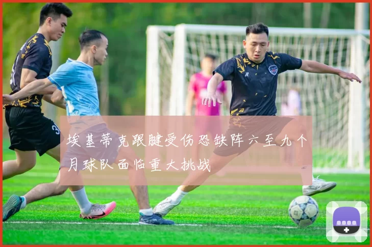 埃基蒂克跟腱受伤恐缺阵六至九个月球队面临重大挑战