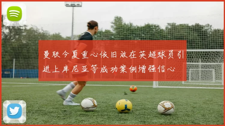 曼联今夏重心依旧放在英超球员引进上库尼亚等成功案例增强信心
