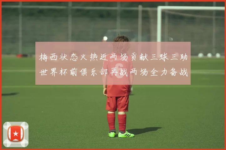 梅西状态火热近两场贡献三球三助世界杯前俱乐部再战两场全力备战大赛