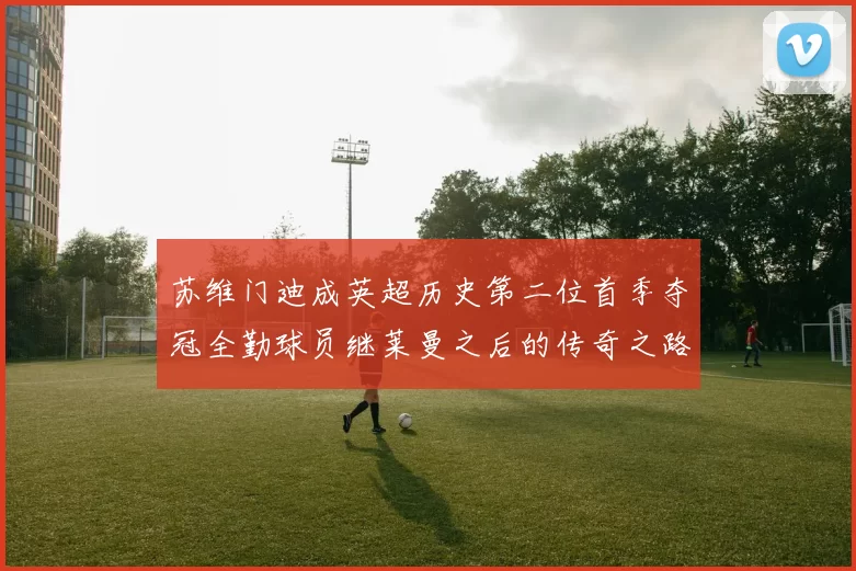 苏维门迪成英超历史第二位首季夺冠全勤球员继莱曼之后的传奇之路