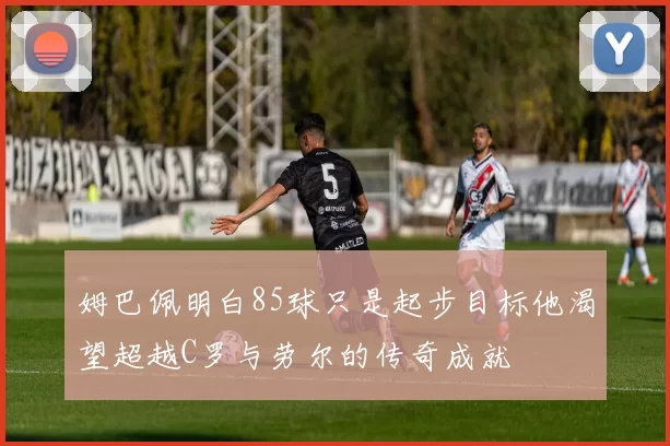 姆巴佩明白85球只是起步目标他渴望超越C罗与劳尔的传奇成就