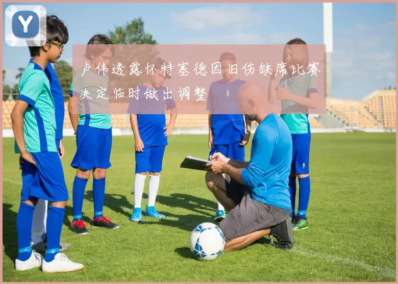 卢伟透露怀特塞德因旧伤缺席比赛决定临时做出调整