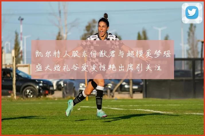 凯尔特人股东何猷君与超模奚梦瑶盛大婚礼谷爱凌惊艳出席引关注