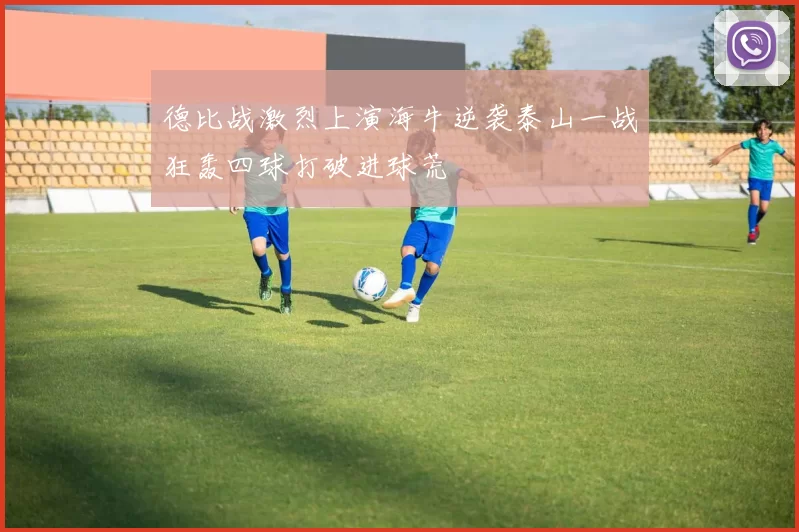 德比战激烈上演海牛逆袭泰山一战狂轰四球打破进球荒